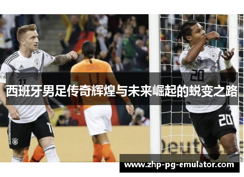 西班牙男足传奇辉煌与未来崛起的蜕变之路