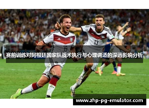 赛前训练对阿根廷国家队战术执行与心理调适的深远影响分析