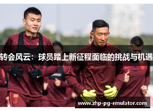 转会风云:球员踏上新征程面临的挑战与机遇 转会风云:球员踏上新征程面临的挑战与机遇