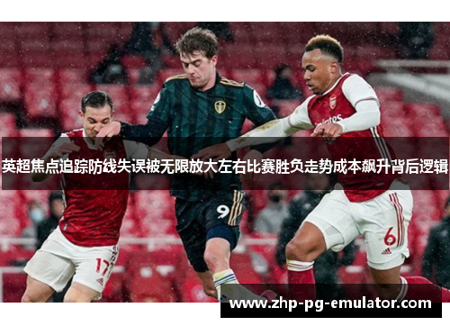 英超焦点追踪防线失误被无限放大左右比赛胜负走势成本飙升背后逻辑 英超焦点追踪防线失误被无限放大左右比赛胜负走势成本飙升背后逻辑