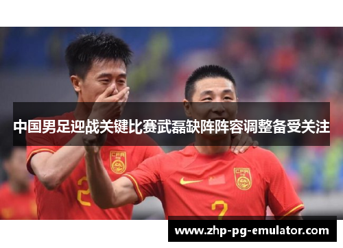 中国男足迎战关键比赛武磊缺阵阵容调整备受关注