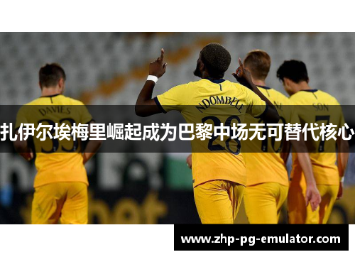 扎伊尔埃梅里崛起成为巴黎中场无可替代核心