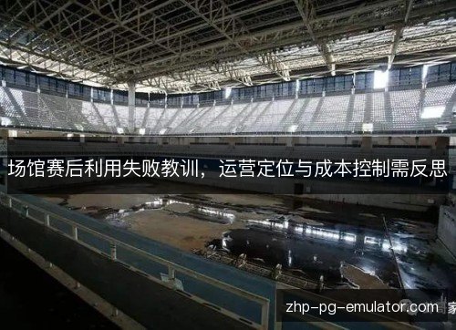 场馆赛后利用失败教训，运营定位与成本控制需反思