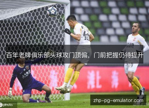百年老牌俱乐部头球攻门顶偏，门前把握仍待提升